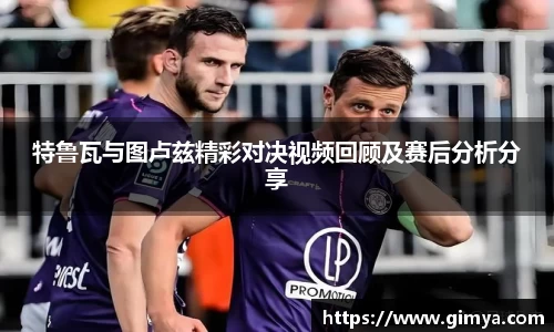 特鲁瓦与图卢兹精彩对决视频回顾及赛后分析分享