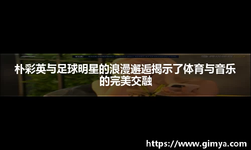 朴彩英与足球明星的浪漫邂逅揭示了体育与音乐的完美交融